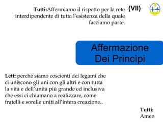 Affermazione
Dei Princìpi
(VII)Tutti:Affermiamo il rispetto per la rete
interdipendente di tutta l’esistenza della quale
facciamo parte.
Lett: perché siamo coscienti dei legami che
ci uniscono gli uni con gli altri e con tutta
la vita e dell’unità più grande ed inclusiva
che essi ci chiamano a realizzare, come
fratelli e sorelle uniti all’intera creazione..
Tutti:
Amen
 