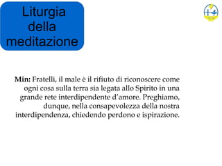 Liturgia
della
meditazione
Min: Fratelli, il male è il rifiuto di riconoscere come
ogni cosa sulla terra sia legata allo Spirito in una
grande rete interdipendente d’amore. Preghiamo,
dunque, nella consapevolezza della nostra
interdipendenza, chiedendo perdono e ispirazione.
 