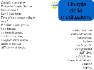 Liturgia
della
meditazione
Quando e dove può
Il viandante dello Spirito
trovare casa ?
Dov’è quel posto
Dove vi è sicurezza, rifugio,
pace?
Il ritorno a casa per me
è un istante,
un isola di grazia,
e di luce interiore,
una pace senza tempo
anche se vissuta
all’interno di tempo.
Il ritorno a casa
è incandescenza,
consonanza,
fusione
con la verità,
è l’esperienza
dell’ Uno,
e del Divino,
è luce, vita e amore,
è pane e
respiro.
 