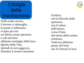 Liturgia
della
meditazione
Nella notte oscura,
il terrore ci attanaglia,
le paure ci tallonano,
si apre per noi
un abisso senza speranze
e soli nel buio
abbiamo nostalgia della luce.
Spirito della Vita,
infondi in noi saggezza,
illumina il nostro cammino.
Guidaci,
con la fiaccola della
speranza,
con il calore
dell’amore,
verso il faro
del senso della nostra
esistenza.
Tutti noi abbiamo
paura del buio
ma Tu donaci la luce.
 