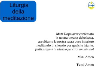 Liturgia
della
meditazione
Min: Dopo aver confessato
la nostra umana debolezza,
ascoltiamo la nostra sacra voce interiore
meditando in silenzio per qualche istante.
[tutti pregano in silenzio per circa un minuto]
Min: Amen
Tutti: Amen
 