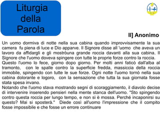Liturgia
della
Parola
Un uomo dormiva di notte nella sua cabina quando improvvisamente la sua
camera fu piena di luce e Dio apparve. Il Signore disse all 'uomo che aveva un
lavoro da affidargli e gli mostròuna grande roccia davanti alla sua cabina. Il
Signore che l'uomo doveva spingere con tutte le proprie forze contro la roccia.
Questo l'uomo lo fece, giorno dopo giorno. Per molti anni faticò dall'alba al
tramonto, con le spalle contro la superficie fredda, massiccia della roccia
immobile, spingendo con tutte le sue forze. Ogni notte l'uomo tornò nella sua
cabina dolorante e logoro, con la sensazione che tutta la sua giornata fosse
stata spesa invano.
Notando che l'uomo stava mostrando segni di scoraggiamento, il diavolo decise
di intervenire inserendo pensieri nella mente stanca dell'uomo. "Sto spingendo
contro questa roccia per lungo tempo, e non si è mossa. Perché incaponirsi su
questo? Mai si sposterà." Diede così all'uomo l'impressione che il compito
fosse impossibile e che fosse un errore continuare
II] Anonimo
 