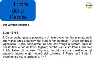 Liturgia
della
Parola
Dal Vangelo secondo
Luca 13:6-9
6 Disse anche questa parabola: «Un tale aveva un fico piantato nella
sua vigna; andò a cercarvi del frutto e non ne trovò. 7 Disse dunque al
vignaiuolo: "Ecco, sono ormai tre anni che vengo a cercare frutto da
questo fico, e non ne trovo; taglialo; perché sta lì a sfruttare il terreno?"
8 Ma l'altro gli rispose: "Signore, lascialo ancora quest'anno; gli
zapperò intorno e gli metterò del concime. 9 Forse darà frutto in
avvenire; se no, lo taglierai"». [INR]
 