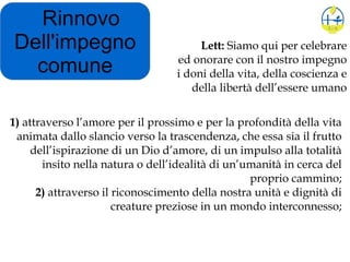 Rinnovo
Dell'impegno
comune
1) attraverso l’amore per il prossimo e per la profondità della vita
animata dallo slancio verso la trascendenza, che essa sia il frutto
dell’ispirazione di un Dio d’amore, di un impulso alla totalità
insito nella natura o dell’idealità di un’umanità in cerca del
proprio cammino;
2) attraverso il riconoscimento della nostra unità e dignità di
creature preziose in un mondo interconnesso;
Lett: Siamo qui per celebrare
ed onorare con il nostro impegno
i doni della vita, della coscienza e
della libertà dell’essere umano
 