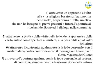 4) attraverso un approccio adulto
alla vita religiosa basato sull’autonomia
nelle scelte, l’esperienza diretta, un’etica
che non ha bisogno di premi presenti o futuri, l’apertura al
rivelarsi del Sacro ed il dialogo nella comunità;
5) attraverso la pratica delle virtù della fede, della speranza e della
carità, intese come apertura al mistero, alla possibilità ed al volto
dell’altro;
6) attraverso il confronto, qualunque sia la fede personale, con il
mistero della nostra creazione e con il messaggio e l’esempio di
Gesù, Maestro del Cuore;
7) attraverso l’apertura, qualunque sia la fede personale, ai processi
di creazione, rinnovamento e trasformazione della natura;
 