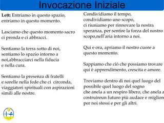 Invocazione Iniziale
Lett: Entriamo in questo spazio,
entriamo in questo momento.
Lasciamo che questo momento sacro
ci prenda e ci abbracci.
Sentiamo la terra sotto di noi,
sentiamo lo spazio intorno a
noi,abbracciarci nella fiducia
e nella cura.
Sentiamo la presenza di fratelli
e sorelle nella fede che ci circonda,
viaggiatori spirituali con aspirazioni
simili alle nostre.
Condividiamo il tempo,
condividiamo uno scopo,
ci riuniamo per rinnovare la nostra
speranza, per sentire la forza del nostro
scopo,nell’aria intorno a noi.
Qui e ora, apriamo il nostro cuore a
questo momento.
Sappiamo che ciò che possiamo trovare
qui è apprendimento, crescita e amore.
Troviamo dentro di noi quel luogo del
possibile quel luogo del sogno
che anela a un respiro libero, che anela a
costruireun futuro più audace e migliore
per noi stessi e per gli altri.
 
