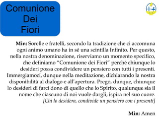 Comunione
Dei
Fiori
Min: Sorelle e fratelli, secondo la tradizione che ci accomuna
ogni animo umano ha in sé una scintilla Infinito. Per questo,
nella nostra denominazione, riserviamo un momento specifico,
che definiamo “Comunione dei Fiori” perché chiunque lo
desideri possa condividere un pensiero con tutti i presenti.
Immergiamoci, dunque nella meditazione, dichiarando la nostra
disponibilità al dialogo e all’apertura. Prego, dunque, chiunque
lo desideri di farci dono di quello che lo Spirito, qualunque sia il
nome che ciascuno di noi vuole dargli, ispira nel suo cuore.
[Chi lo desidera, condivide un pensiero con i presenti]
Min: Amen
 
