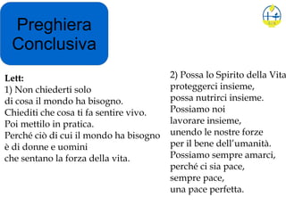 Preghiera
Conclusiva
2) Possa lo Spirito della Vita
proteggerci insieme,
possa nutrirci insieme.
Possiamo noi
lavorare insieme,
unendo le nostre forze
per il bene dell’umanità.
Possiamo sempre amarci,
perché ci sia pace,
sempre pace,
una pace perfetta.
Lett:
1) Non chiederti solo
di cosa il mondo ha bisogno.
Chiediti che cosa ti fa sentire vivo.
Poi mettilo in pratica.
Perché ciò di cui il mondo ha bisogno
è di donne e uomini
che sentano la forza della vita.
 