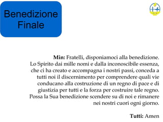 Benedizione
Finale
Min: Fratelli, disponiamoci alla benedizione.
Lo Spirito dai mille nomi e dalla inconoscibile essenza,
che ci ha creato e accompagna i nostri passi, conceda a
tutti noi il discernimento per comprendere quali vie
conducano alla costruzione di un regno di pace e di
giustizia per tutti e la forza per costruire tale regno.
Possa la Sua benedizione scendere su di noi e rimanere
nei nostri cuori ogni giorno.
Tutti: Amen
 