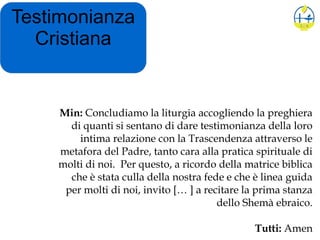 Testimonianza
Cristiana
Min: Concludiamo la liturgia accogliendo la preghiera
di quanti si sentano di dare testimonianza della loro
intima relazione con la Trascendenza attraverso le
metafora del Padre, tanto cara alla pratica spirituale di
molti di noi. Per questo, a ricordo della matrice biblica
che è stata culla della nostra fede e che è linea guida
per molti di noi, invito [… ] a recitare la prima stanza
dello Shemà ebraico.
Tutti: Amen
 