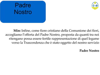 Padre
Nostro
Min: Infine, come fiore cristiano della Comunione dei fiori,
accogliamo l’offerta del Padre Nostro, proposta da quanti tra noi
ritengano possa essere fertile rappresentazione di quel legame
verso la Trascendenza che è stato oggetto del nostro servizio
Padre Nostro
 