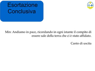 Esortazione
Conclusiva
Min: Andiamo in pace, ricordando in ogni istante il compito di
essere sale della terra che ci è stato affidato.
Canto di uscita
 