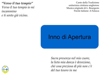 Inno di Apertura
“Verso il tuo tempio”
Verso il tuo tempio io mi
incammino
e ti sento già vicino.
Canto della Tradizione
unitariana cristiana ungherese
Musica originale di L. Bourgeois
Parole italiane: A Falasca
Sacra presenza nel mio cuore,
la lieta mia danza è devozione,
ché cosa preziosa di più non c’è
del tuo tesoro in me
 