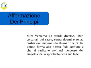 Affermazione
Dei Princìpi
Min: Veniamo da strade diverse, liberi
cercatori del sacro, senza dogmi e senza
costrizioni, ma uniti da alcuni principi che
danno forma alla nostra fede comune e
che si radicano poi nel percorso del
singolo e nella specificità della sua fede:
 