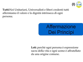 Affermazione
Dei Princìpi
(I)
Tutti:Noi Unitariani, Universalisti e liberi credenti tutti
affermiamo il valore e la dignità intrinseca di ogni
persona;
Lett: perché ogni persona è espressione
sacra della vita e ogni uomo è affratellato
da una origine comune.
 
