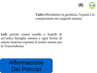 Affermazione
Dei Princìpi
(II)
Tutti:Affermiamo la giustizia, l’equità e la
compassione nei rapporti umani;
Lett: perché siamo sorelle e fratelli di
un’unica famiglia umana e ogni forma di
amore fraterno esprime il nostro amore per
la Trascendenza.
 