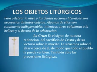 LOS OBJETOS LITÚRGICOSPara celebrar la misa y las demás acciones litúrgicas son necesarios distintos objetos. Algunos de ellos son totalmente indispensables, mientras otros colaboran a la belleza y el decoro de la celebración. 			La Cruz: Es el signo  de nuestra 				redención, del sacrificio de Cristo y de su 			victoria sobre la muerte. La situamos sobre el 		altar o cerca de él, de modo que todo el pueblo 		la pueda ver bien. También abre las 				procesiones litúrgicas. 