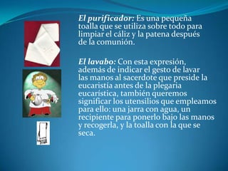 El purificador: Es una pequeña 				toalla que se utiliza sobre todo para 				limpiar el cáliz y la patena después 				de la comunión. 			El lavabo: Con esta expresión, 					además de indicar el gesto de lavar 				las manos al sacerdote que preside la 				eucaristía antes de la plegaria 					eucarística, también queremos 					significar los utensilios que empleamos 			para ello: una jarra con agua, un 				recipiente para ponerlo bajo las manos 			y recogerla, y la toalla con la que se 				seca.  