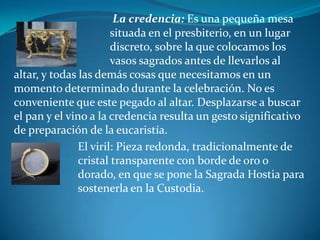  La credencia: Es una pequeña mesa 				situada en el presbiterio, en un lugar 				discreto, sobre la que colocamos los 				vasos sagrados antes de llevarlos al altar, y todas las demás cosas que necesitamos en un momento determinado durante la celebración. No es conveniente que este pegado al altar. Desplazarse a buscar el pan y el vino a la credencia resulta un gesto significativo de preparación de la eucaristía. 		El viril: Pieza redonda, tradicionalmente de 			cristal transparente con borde de oro o 			dorado, en que se pone la Sagrada Hostia para 		sostenerla en la Custodia.