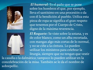 			 El humeral: Es el paño que se pone  				sobre los hombros el que, por ejemplo, 			lleva el santísimo en una procesión o da 			con él la bendición al pueblo. Utiliza esta 			pieza de ropa se significa el gran respeto 			que tenemos por el Cuerpo de Cristo, 				digno de la máxima reverencia. 			El Roquete: Se viste sobre la sotana, y es 			de color blanco, como un alba recortada, 			con mangas algo más cortas de lo normal, 			y no se ciñe a la cintura. Lo pueden 				utilizar los ministros para celebrar la 				liturgia, siempre que no tengan que vestir la casulla o la dalmática; tampoco lo pueden utilizar en la concelebración de la misa. También se le da el nombre de sobrepelliz.