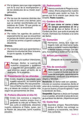 Aportes - 3
10)  Padrenuestro
Hemos concluido la Plegaria euca-
rística.Ahora preparamos nuestro
corazón para recibir su fruto. Di-
gamos con fe la oración que Jesús nos
enseñó: Padre nuestro...
11)  Cordero de Dios
El que come mi carne y bebe
mi sangre permanece en mí y
yo en él, dice el Señor. Él es el
Cordero de Dios, que quita el pecado del
mundo. Dichosos los invitados a la Cena
del Señor.
12)  Comunión
Hermanos: Jesús, que supo en-
tregarlo todo sin reservarse nada,
viene a sostener nuestra debilidad y
a alentar nuestra entrega. Con ale-
gría, marchemos a recibir el Pan de Vida.
13)  Avisos parroquiales
(Después de la oración posco-
munión).
14)  Rito de conclusión
Motivación: Es un privilegio cris-
tiano mostrar al mundo que los va-
lores del evangelio, aparentemente
contradictorios, conducen a la verdadera
alegría y felicidad.
Bendición: El Señor esté con ustedes.
Infunde en nuestros corazones,Señor,el
amor de tu nombre,para que busquemos
lo que es bueno y lo que te agrada.Y que
la bendición de Dios...
Despedida:Sigamos a Jesús con la propia
cruz a cuestas, aliviando el peso de la car-
ga que llevan los demás.¡Vayamos en paz!
15)  Canto final
Queridos amigos: Reconfortados
porque el Señor nos entregó su
palabra y su eucaristía, nos retira-
mos cantando.
4  Por la Iglesia: para que siga cargando
con fe la cruz de la incomprensión y
de los obstáculos de su misión evan-
gelizadora.
Oremos.
4  Por los que de maneras distintas dan
su vida en el amor a los demás: para
que se sientan reconfortados por las
palabras de Cristo: “El que pierda su
vida por amor, la encontrará”.
Oremos.
4 Por todos los agentes de pastoral,
especialmente los que se encuentran
en países de misión: para que el amor
a Cristo los anime a superar cualquier
desaliento.
Oremos.
4  Por nosotros: para que aprendamos a
discernir la voluntad de Dios: lo bueno,
lo que le agrada, lo perfecto.
Oremos.
Añadir y/o sustituir intenciones.
Recoge, Señor, la súplica de
nuestros corazones y ayúdanos
a seguirte con generosidad, para
que vivamos según el estilo de tu
evangelio. Te lo pedimos...
8)  Presentación de las ofrendas
Cristo, muerto y resucitado para
nuestra salvación, es nuestra gran
ofrenda al Padre.Por eso presente-
mos al Señor nuestra cruz de cada
día y el deseo de conducir nuestra vida
según los pensamientos de Dios.
9)  Prefacio (Durante el Año IV)
Cristo nos convoca a seguirlo,
cargando nuestra propia cruz y
gastando la vida por el Reino. Por
eso, junto al celebrante, elevemos
nuestra alabanza al Padre, quien, por
la Pasión de Jesucristo, borró nuestros
pecados.





 