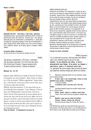 Medos e falhas
ORAÇÃO DO DIA – São Pedro e São Paulo, apóstolos
Onipotente Deus, cujos benditos Apóstolos Pedro e Paulo te
glorificaram pelo seu Martírio; concede que a tua Igreja,
instruída pelo seu testemunho e ensinamento, e unida pelo
teu Espírito, permaneça sempre firme num só fundamento, o
qual é Jesus Cristo, nosso Senhor, que vive e reina contigo e
com o Espírito Santo, um só Deus, agora e Sempre. Amém.
Amém.
Lecionário Bíblico Ecumênico:
At 12,1-11/Sl 33/ 2 Tm 4,6-8.17-18/Mt 16,13-19
#306
Da Igreja o fundamento / É Cristo, o Salvador;
Em seu poder descansa / E é forte em seu amor.
Em Cristo bem firmada / Segura sempre está,
E sobre a Rocha eterna / Jamais se abalará.
Mateus 16, 13-19
Naquele tempo, 13Jesus foi à região de Cesareia de Filipe e
ali perguntou aos seus discípulos: “Quem dizem os homens
ser o Filho do Homem?” 14Eles responderam: “Alguns dizem
que é João Batista; outros que é Elias; outros ainda, que é
Jeremias ou algum dos profetas”.
15Então Jesus lhes perguntou: “E vós, quem dizeis que eu
sou?”16Simão Pedro respondeu: “Tu és o Messias, o Filho do
Deus vivo”.17Respondendo, Jesus lhe disse: “Feliz és tu,
Simão, filho de Jonas, porque não foi um ser humano que te
revelou isso, mas o meu Pai que está no céu. 18Por isso eu te
digo que tu és Pedro, e sobre esta pedra construirei a minha
Igreja, e o poder do inferno nunca poderá vencê-la. 19Eu te
darei as chaves do Reino dos Céus: tudo o que tu ligares na
terra será ligado nos céus; tudo o que tu desligares na terra
será desligado nos céus”.
Tema da homilia: O fundamento de nossa fé
CREDO NICENO (325 AD)
Cremos em um só Deus, Pai, Onipotente, criador do céu e
da terra,e de todas as coisas visíveis e invisíveis. E em um
só Senhor, Jesus Cristo, Filho unigênito de Deus, gerado
do Pai antes de todos os tempos, Luz de Luz, verdadeiro
Deus de verdadeiro Deus, gerado, não feito,
consubstancial com o Pai, por quem todas as coisas foram
feitas, o qual por nós homens e pela nossa salvação desceu
do céu, e encarnou por obra do Espírito Santo, da Virgem
Maria, e foi feito homem. Foi crucificado por nós sob o
poder de Pôncio Pilatos, padeceu e foi sepultado. E, ao
terceiro dia, ressuscitou, segundo as Escrituras,e subiu ao
céu, e está sentado à mão direita do Pai, e virá outra vez
com glória a julgar os vivos e os mortos, e o seu Reino não
terá fim. E cremos no Espírito Santo, Senhor, doador da
vida, procedente do Pai. O qual com o Pai e o Filho
juntamente é adorado e glorificado, o qual falou pelos
profetas. Cremos na Igreja una, santa, católica e
apostólica. Reconhecemos um só batismo para a remissão
dos pecados. E esperamos a ressurreição dos mortos, e a
vida do mundo vindouro. Amém.
Liturgia da Santa Comunhão
#206 Louvemos
Tu, te abeiraste da praia, não buscaste nem sábios
nem ricos, somente queres que eu te siga.
Senhor, tu me olhastes nos olhos, a sorrir,
pronunciaste meu Nome, lá na praia, eu larguei o
meu barco, junto a Ti buscarei outro mar...
Tu, pescador de outros lagos, ânsia eterna de almas
que esperam, bondoso amigo que assim me chamas.
P: Mediante o Grande Pastor do teu rebanho, Jesus
Cristo, Nosso Senhor
C: O qual, após a sua ressurreição, enviou os seus
apóstolos para pregar o Evangelho;
P: a todas as nações.
C: e prometeu estar com eles até o fim dos
tempos
P: Verdadeiramente digno de receber nosso louvor
és Tu, ó Deus Santo!
C: Santo, Santo, Santo é o Senhor nosso Deus.
P: Toda a Terra está cheia de sua glória, Hosana nas
Alturas!
C: Bendito o que vem em nome do Senhor.
Hosana, Hosana, Hosana nas Alturas!
P: Na noite em que Jesus foi traído, Ele tomou o
pão...
PAI NOSSO que estás nos céus,Santificado seja o teu
nome,venha o teu Reino,Seja feita a tua vontade,assim na
terra como no céu. O pão nosso de cada dia nos dá hoje,
 