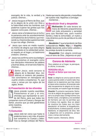 Aportes - 3
evangelio de la vida, la verdad y la
justicia. Oremos…
4  Jesús inaugura el Reino de Dios, que
es la alegría de la unión con Dios y
la fraternidad entre los hombres; que
podamos superar las grietas que nos
separan como país. Oremos…
4  Jesús viene a fortalecernos en la fe y
la paciencia ante los acontecimientos
contradictorios de la historia; que invo-
cando su misericordia superemos todo
lo que nos aflige. Oremos...
4  Jesús que viene en medio nuestro
es motivo de alegría; que esta alegría
se manifieste en la solidaridad social,
el respeto en el hogar y el testimonio
cristiano. Oremos…
4  Jesús nos confirma como sus testigos;
que anunciemos el evangelio como
sus discípulos misioneros de palabra
y buenas obras, en el servicio fraterno.
Oremos…
Señor Jesús, está cercana la
alegría de la Navidad. Que, me-
ditando el misterio del pesebre,
nos convirtamos en mensajeros de
cuanto viniste a enseñarnos. Tú, que
vives y reinas por los siglos de los
siglos. Amén.
6) Presentación de las ofrendas
Jesús preside nuestra asamblea.
Presentemos el pan y el vino,
ofrendas que representan la veni-
da del Reino, para que todos los
compartan como el Cuerpo y Sangre del
Señor, anuncio que ya está gestándose
entre nosotros.
Cantemos…
7) Comunión
Jesús está tan cerca que hasta lo
podemos tocar y aún más, él quiere
que comamos su Cuerpo y beba-
mos su Sangre anticipo del Reino.
Hasta que sea la vida grande y maravillosa
de nuestra vida.Vayamos a comulgar.
Cantemos…
8) Bendición final y despedida
Motivación: En esta tercera se-
mana de Adviento preparémonos
con todo entusiasmo y seriedad
para que Navidad sea, para nuestra
familia y toda la comunidad, un nuevo y
más dinámico punto de partida en la vida
cristiana.
Bendición:Y que la bendición de Dios
todopoderoso Padre, Hijo y @ Espíritu
Santo descienda sobre todos ustedes y
los proteja durante la semana.
Despedida: Con alegría construya-
mos el reino de Dios. ¡Vayamos en paz!

Corona de Adviento
Para celebrar en el hogar, la parroquia,
la oficina, la escuela…
TERCERA VELA:
Recibir al Señor que nos trae
alegría
Guía: La alegría es una luz para el alma
y para quienes están a nuestro lado. Esa
alegría es la esperanza que trae Jesús
al nacer entre nosotros.Al encender esta
vela recuperemos la alegría en la casa,
en la escuela, en nuestro lugar de trabajo.
Oración: Tu próximo nacimiento, Señor,
nos da la alegría de aquellos que regre-
san a su propia casa.Contigo somos una
familia nueva, una Iglesia y una sociedad
de hermano: por eso no permitas que
la tristeza nos agobie. Que se alejen
de nosotros los males que nos traen
desolación: el hambre, la drogadicción,
el alcoholismo, la desocupación, el anal-
fabetismo, el alejamiento de Dios. Ven
a alegrarnos con tu presencia, porque
vives y reinas eternamente.
Padre nuestro, Avemaría, Gloria.
3Adv-A-16-1172.indd 3 02/08/2016 14:32:24
 