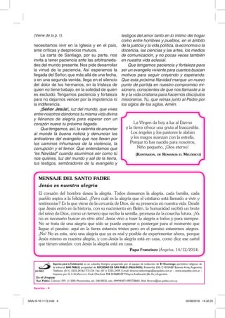 Aportes - 4
(Viene de la p. 1).
necesitamos vivir en la Iglesia y en el país,
ante críticas y desprecios mutuos.
La carta de Santiago, por su parte, nos
invita a tener paciencia ante las arbitrarieda-
des del mundo presente. Nos pide desarrollar
la virtud de la paciencia. Así esperamos la
llegada del Señor, que más allá de una fecha,
o en una segunda venida, llega en el silencio
del dolor de los hermanos, en la tristeza de
quien no tiene trabajo, en la soledad de quien
es excluido. Tengamos paciencia y fortaleza
para no dejarnos vencer por la impotencia ni
la indiferencia.
¡Señor Jesús!, luz del mundo, que vives
entre nosotros dándonos tu misma vida divina
y llénanos de alegría para esperar con un
corazón nuevo tu próxima llegada.
Que tengamos, así, la valentía de anunciar
al mundo la buena noticia y denunciar los
antivalores del evangelio que nos llevan por
los caminos inhumanos de la violencia, la
corrupción y el temor. Que entendamos que
“es Navidad” cuando asumimos ser como tú
nos quieres, luz del mundo y sal de la tierra,
tus testigos, sembradores de tu evangelio y
Aportes para la Celebración es un subsidio litúrgico preparado por el equipo de redacción de El Domingo, periódico religioso de
la editorial SAN PABLO, propiedad de SOCIEDAD DE SAN PABLO (PAULINOS). Riobamba 230, C1025ABF Buenos Aires,Argentina.
Teléfono: (011) 5555-2416/17/21/24. Fax: (011) 5555-2439. E-mail: director.eldomingo@sanpablo.com.ar - www.sanpablo.com.ar -
Impreso por G. S. Gráfica s.r.l., Cnel. Charlone 958, B1868DZF Piñeyro,Avellaneda (Bs.As.),Argentina.
En el Uruguay:
San Pablo: Colonia 1591 (11200) Montevideo, tel.: 24018332, cels.: 094943071/095728681, Mail: libreria@san-pablo.com.uy
testigos del amor tanto en lo íntimo del hogar
como entre hombres y pueblos, en el ámbito
de la justicia y la vida política, la economía o la
docencia, las ciencias y las artes, los medios
de comunicación, y no pocas veces también
en nuestra vida eclesial.
Que tengamos paciencia y fortaleza para
ser un evangelio viviente para cuantos buscan
motivos para seguir creyendo y esperando.
Que esta próxima Navidad marque un nuevo
punto de partida en nuestro compromiso mi-
sionero, conscientes de que nos llamaste a la
fe y la vida cristiana para hacernos discípulos
misioneros. Tú, que reinas junto al Padre por
los siglos de los siglos. Amén.
MENSAJE DEL SANTO PADRE
Jesús es nuestra alegría
El corazón del hombre desea la alegría. Todos deseamos la alegría, cada familia, cada
pueblo aspira a la felicidad. ¿Pero cuál es la alegría que el cristiano está llamado a vivir y
testimoniar? Es la que viene de la cercanía de Dios, de su presencia en nuestra vida. Desde
que Jesús entró en la historia, con su nacimiento en Belén, la humanidad recibió un brote
del reino de Dios, como un terreno que recibe la semilla, promesa de la cosecha futura. ¡Ya
no es necesario buscar en otro sitio! Jesús vino a traer la alegría a todos y para siempre.
No se trata de una alegría que sólo se puede esperar o postergar para el momento que
llegue el paraíso: aquí en la tierra estamos tristes pero en el paraíso estaremos alegres.
¡No! No es esta, sino una alegría que ya es real y posible de experimentar ahora, porque
Jesús mismo es nuestra alegría, y con Jesús la alegría está en casa, como dice ese cartel
que tienen ustedes: con Jesús la alegría está en casa.
Papa Francisco (Ángelus, 14/12/2014).
La Virgen da hoy a luz al Eterno
y la tierra ofrece una gruta al Inaccesible.
Los ángeles y los pastores le alaban
y los magos avanzan con la estrella.
Porque tú has nacido para nosotros,
Niño pequeño, ¡Dios eterno!
(Kontakion, de Romanos el Melódico)
3Adv-A-16-1172.indd 4 02/08/2016 14:32:25
 
