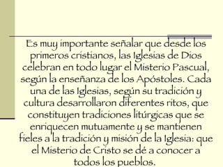 Es muy importante señalar que desde los primeros cristianos, las Iglesias de Dios celebran en todo lugar el Misterio Pascual, según la enseñanza de los Apóstoles. Cada una de las Iglesias, según su tradición y cultura desarrollaron diferentes ritos, que constituyen tradiciones litúrgicas que se enriquecen mutuamente y se mantienen fieles a la tradición y misión de la Iglesia: que el Misterio de Cristo se dé a conocer a todos los pueblos.  