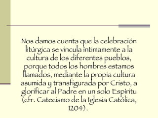Nos damos cuenta que la celebración litúrgica se vincula íntimamente a la cultura de los diferentes pueblos, porque todos los hombres estamos llamados, mediante la propia cultura asumida y transfigurada por Cristo, a glorificar al Padre en un solo Espíritu (cfr. Catecismo de la Iglesia Católica, 1204).  