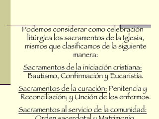 Podemos considerar como celebración litúrgica los sacramentos de la Iglesia, mismos que clasificamos de la siguiente manera: Sacramentos de la iniciación cristiana:  Bautismo, Confirmación y Eucaristía. Sacramentos de la curación:  Penitencia y Reconciliación; y Unción de los enfermos. Sacramentos al servicio de la comunidad:  Orden sacerdotal y Matrimonio. 