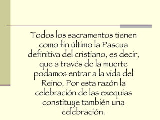 Todos los sacramentos tienen como fin último la Pascua definitiva del cristiano, es decir, que a través de la muerte podamos entrar a la vida del Reino. Por esta razón la celebración de las exequias constituye también una celebración. 
