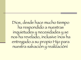 Dios, desde hace mucho tiempo ha respondido a nuestras inquietudes y necesidades y se nos ha revelado, inclusive ¡nos ha entregado a su propio Hijo para nuestra salvación y realización¡  