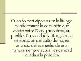 Cuando participamos en la liturgia manifestamos la comunión que existe entre Dios y nosotros, su pueblo. En realidad la liturgia es la celebración del culto divino, es anuncio del evangelio de una manera siempre actual, es caridad llevada a la práctica. 