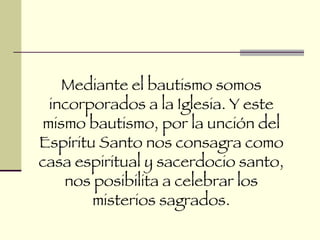 Mediante el bautismo somos incorporados a la Iglesia. Y este mismo bautismo, por la unción del Espíritu Santo nos consagra como casa espiritual y sacerdocio santo, nos posibilita a celebrar los misterios sagrados. 