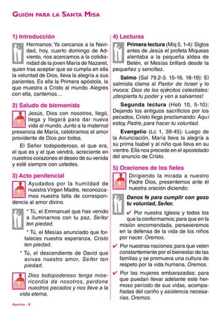 Aportes - 2
1) introducción
Hermanos: Ya cercanos a la Navi-
dad, hoy, cuarto domingo de Ad-
viento, nos acercamos a la cotidia-
nidad de la joven María de Nazaret,
quien tras aceptar que se cumpla en ella
la voluntad de Dios, lleva la alegría a sus
parientes. Es ella la Primera apóstola, la
que muestra a Cristo al mundo. Alegres
con ella, cantemos…
2) saludo de bienvenida
Jesús, Dios con nosotros, llegó,
llega y llegará para dar nueva
vida al mundo. Junto a la maternal
presencia de María, celebramos el amor
providente de Dios por todos.
El Señor todopoderoso, el que era,
el que es y el que vendrá, acreciente en
nuestros corazones el deseo de su venida
y esté siempre con ustedes.
3) acto penitencial
Ayudados por la humildad de
nuestra Virgen Madre, reconozca-
mos nuestra falta de correspon-
dencia al amor divino.
* Tú, el Emmanuel que has venido
a iluminarnos con tu paz, Señor
ten piedad.
* Tú, el Mesías anunciado que for-
taleces nuestra esperanza, Cristo
ten piedad.
* Tú, el descendiente de David que
avivas nuestro amor, Señor ten
piedad.
Dios todopoderoso tenga mise-
ricordia de nosotros, perdone
nuestros pecados y nos lleve a la
vida eterna.
4) lecturas
Primera lectura (Miq 5, 1-4): Siglos
antes de Jesús el profeta Miqueas
alentaba a la pequeña aldea de
Belén, el Mesías brillará desde la
pequeñez y sencillez.
Salmo (Sal 79,2-3. 15-16. 18-19): El
salmista clama al Pastor de Israel y lo
invoca: Dios de los ejércitos celestiales:
¡despierta tu poder y ven a salvarnos!
Segunda lectura (Heb 10, 5-10):
Dejando los antiguos sacrificios por los
pecados, Cristo llega proclamando: Aquí
estoy, Padre, para hacer tu voluntad.
Evangelio (Lc 1, 39-45): Luego de
la Anunciación, María lleva la alegría a
su prima Isabel y al niño que lleva en su
vientre.Ella nos precede en el apostolado
del anuncio de Cristo.
5) oraciones de los fieles
Dirigiendo la mirada a nuestro
Padre Dios, presentemos ante él
nuestra oración diciendo:
Danos fe para cumplir con gozo
tu voluntad, Señor.
4  Por nuestra Iglesia y todos los
que la conformamos;para que en la
misión encomendada, perseveremos
en la defensa de la vida de los niños
por nacer. Oremos.
4  Por nuestras naciones; para que velen
constantemente por el bienestar de las
familias y se promueva una cultura de
respeto por la vida humana. Oremos.
4  Por las mujeres embarazadas; para
que puedan llevar adelante este her-
moso período de sus vidas, acompa-
ñadas del cariño y asistencia necesa-
rias. Oremos.
Guión para la Santa Misa




 