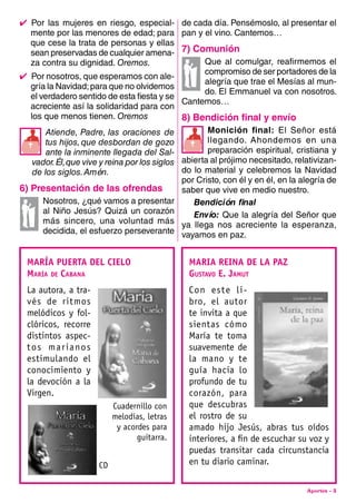 Aportes - 3
4  Por las mujeres en riesgo, especial-
mente por las menores de edad; para
que cese la trata de personas y ellas
sean preservadas de cualquier amena-
za contra su dignidad. Oremos.
4  Por nosotros, que esperamos con ale-
gría la Navidad;para que no olvidemos
el verdadero sentido de esta fiesta y se
acreciente así la solidaridad para con
los que menos tienen. Oremos
Atiende, Padre, las oraciones de
tus hijos,que desbordan de gozo
ante la inminente llegada del Sal-
vador.Él,que vive y reina por los siglos
de los siglos.Amén.
6) presentación de las ofrendas
Nosotros, ¿qué vamos a presentar
al Niño Jesús? Quizá un corazón
más sincero, una voluntad más
decidida, el esfuerzo perseverante


de cada día. Pensémoslo, al presentar el
pan y el vino. Cantemos…
7) comunión
Que al comulgar, reafirmemos el
compromiso de ser portadores de la
alegría que trae el Mesías al mun-
do. El Emmanuel va con nosotros.
Cantemos…
8) bendición final y envío
Monición final: El Señor está
llegando. Ahondemos en una
preparación espiritual, cristiana y
abierta al prójimo necesitado, relativizan-
do lo material y celebremos la Navidad
por Cristo, con él y en él, en la alegría de
saber que vive en medio nuestro.
Bendición final
Envío: Que la alegría del Señor que
ya llega nos acreciente la esperanza,
vayamos en paz.
MARÍA PUERTA DEL CIELO
María de Cabana
La autora, a tra-
vés de ritmos
melódicos y fol-
clóricos, recorre
distintos aspec-
tos marianos
estimulando el
conocimiento y
la devoción a la
Virgen.
Cuadernillo con
melodías, letras
y acordes para
guitarra.
CD
MARIA REINA DE LA PAZ
Gustavo E. Jamut
Con este li-
bro, el autor
te invita a que
sientas cómo
María te toma
suavemente de
la mano y te
guía hacia lo
profundo de tu
corazón, para
que descubras
el rostro de su
amado hijo Jesús, abras tus oídos
interiores, a fin de escuchar su voz y
puedas transitar cada circunstancia
en tu diario caminar.
 