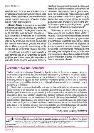 Aportes - 4
(Viene de la p. 1).
posible, con toda fe en acción corre a
ayudarla aunque ella vivía muy lejos.Más
tarde, Pablo escribirá: Concreten su fe en
obras buenas para que, al verlas, todos
crean y den gloria a Dios.
Señor Jesús, estamos a las puertas
de Belén,ayúdanos a correr a tu encuen-
tro, sin necesidad de ángeles cantando,
ni de estrellas que iluminen el camino…
Que la luz de la fe recibida en el bautismo
nos haga ver y comprender la grandiosi-
dad de tu amor que asume la pequeñez
de nuestra naturaleza, ¡locura de amor
de un Dios que gusta encerrarse en la
estrechez de un cuerpo igual al nuestro!
Enséñanos también a encontrarte y
atenderte oculto en la vulgaridad de cada
prójimo, particularmente de aquellos a
quienes nadie enseña y ayuda a crecer y
madurar como personas,que a veces,en
medio de tanto desamparo y marginación
ni cuevas encuentran donde guarecerse,
que viven rumiando resentimientos ante
una sociedad soberbia y egoísta que,
insensible ante el mal ajeno, se aturde
peleando por el poder y se muere am-
bicionando placer y más placer… ¡qué
misterio de ateísmo e inhumanidad!
Tú vienes a destruir todo mal y error,
toda tristeza de pecado, tanto dolor y
muerte.Tú entras en nuestra triste historia
para tomarnos de la mano y ayudarnos
a sobrellevar nuestras cruces de cada
día.Tú vienes a llenarnos de esperanza
y convencernos de que nuestra hambre
de verdad y amor,de paz y felicidad será
saciada para siempre,ahora en la fe,y un
día,cuando se abran las puertas del cielo
para congregar a todos los hombres de
buena voluntad. ¡Amén!
Aportes para la Celebración es un subsidio litúrgico preparado por el equipo de redacción de El Domingo, periódico religioso de
la editorial San Pablo, propiedad de sociedad de san Pablo (Paulinos). Riobamba 230, C1025ABF Buenos Aires,Argentina.
Teléfono: (011) 5555-2416/17/21/24. Fax: (011) 5555-2439. E-mail: director.eldomingo@sanpablo.com.ar - www.sanpablo.com.ar -
Impreso por G. S. Gráfica s.r.l., Cnel. Charlone 958, B1868DZF Piñeyro,Avellaneda (Bs.As.),Argentina.
En el Uruguay:
San Pablo: Colonia 1591 (11200) Montevideo, tel.: 24018332, cels.: 094943071/095728681, Mail: libreria@san-pablo.com.uy
ALEGRÍA Y PAZ DEL CORAZÓN
Todos nosotros bautizados, hijos de la Iglesia, estamos llamados a acoger siempre
nuevamente la presencia de Dios en medio de nosotros y a ayudar a los otros a descu-
brirla, o a redescubrirla en el caso de que la hubieran olvidado. Se trata de una misión
bellísima, similar a aquella de Juan Bautista: orientar la gente a Cristo –¡no a nosotros
mismos!– porque es él la meta hacia la cual tiende el corazón del hombre cuando busca
la alegría y la felicidad.
[…] Si este será nuestro estilo de vida, entonces la Buena Noticia podrá entrar en tantas
casas y ayudar a las personas y a las familias a descubrir que en Jesús está la salvación.
En él es posible encontrar la paz interior y la fuerza para afrontar cada día las diversas
situaciones de la vida, también aquellas más pesadas y difíciles. Nunca se ha escuchado
de un santo triste o de una santa con cara de funeral. ¡Jamás se ha escuchado! Sería un
contrasentido. El cristiano es una persona que tiene el corazón rebosante de paz porque
sabe poner su alegría en el Señor también cuando atraviesa los momentos difíciles de la
vida. Tener fe no significa no tener momentos difíciles, sino tener la fuerza de afrontarlos
sabiendo que no estamos solos. Y ésta es la paz que Dios dona a sus hijos.
Papa Francisco (Ángelus, 16/12/2014)
 