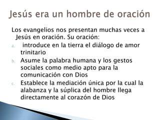 Los evangelios nos presentan muchas veces a Jesús en oración. Su oración: introduce en la tierra el diálogo de amor trinitarioAsume la palabra humana y los gestos sociales como medio apto para la comunicación con DiosEstablece la mediación única por la cual la alabanza y la súplica del hombre llega directamente al corazón de DiosJesús era un hombre de oración