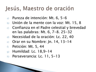 Pureza de intención: Mt. 6, 5-6Unión de la mente con la voz: Mt. 15, 8Confianza en el Padre celestial y brevedad en las palabras: Mt. 6, 7-8. 25-32Necesidad de la oración: Lc. 22, 40Orar en su Nombre: Jn. 14, 13-14Petición: Mt. 5, 44Humildad: Lc. 18,9-14Perseverancia: Lc. 11, 5-13Jesús, Maestro de oración