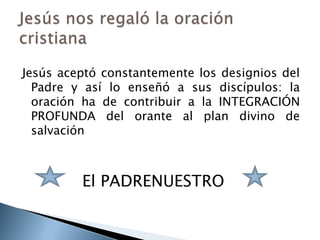 Jesús aceptó constantemente los designios del Padre y así lo enseñó a sus discípulos: la oración ha de contribuir a la INTEGRACIÓN PROFUNDA del orante al plan divino de salvación			El PADRENUESTROJesús nos regaló la oración cristiana