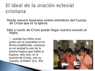 Desde nuestro bautismo somos miembros del Cuerpo de Cristo que es la IglesiaSólo a través de Cristo puede llegar nuestra oración al PadreEl ideal de la oración eclesial cristiana“…cuando los fieles oran junto con el sacerdote en la forma establecida, entonces es en verdad la voz de la misma Esposa que habla al Esposo; más aún, es la oración de Cristo, con su Cuerpo, al Padre” (S.C. 84)