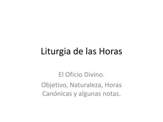 Liturgia de las Horas

     El Oficio Divino.
Objetivo, Naturaleza, Horas
Canónicas y algunas notas.
 