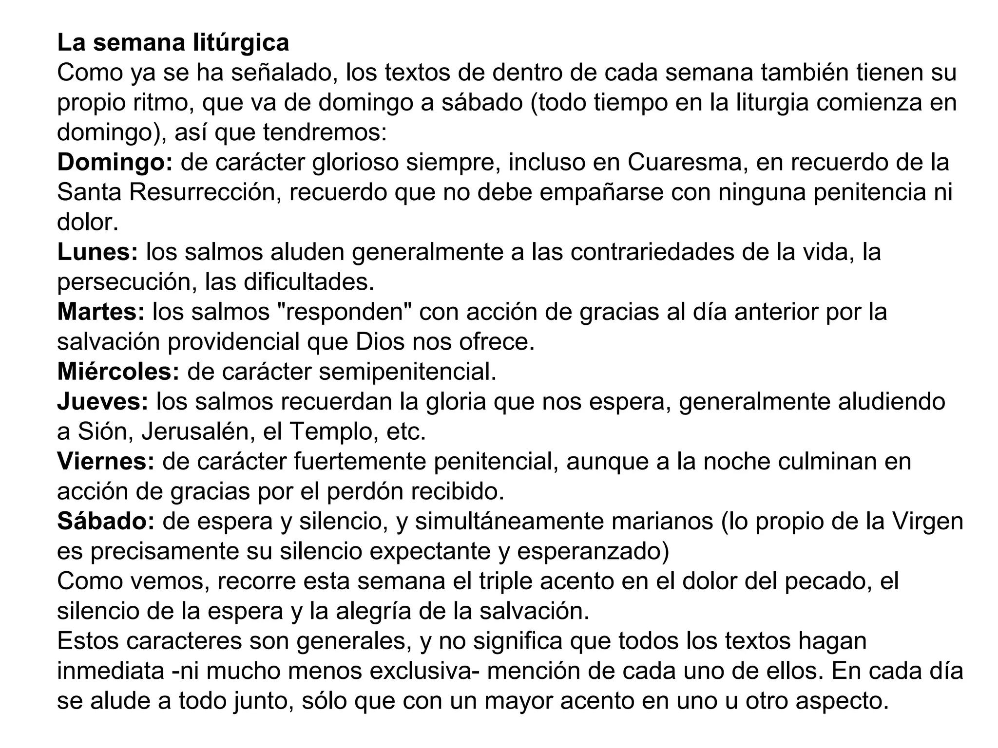 La semana litúrgica
Como ya se ha señalado, los textos de dentro de cada semana también tienen su 
propio ritmo, que va de domingo a sábado (todo tiempo en la liturgia comienza en 
domingo), así que tendremos:
Domingo: de carácter glorioso siempre, incluso en Cuaresma, en recuerdo de la 
Santa Resurrección, recuerdo que no debe empañarse con ninguna penitencia ni 
dolor.
Lunes: los salmos aluden generalmente a las contrariedades de la vida, la 
persecución, las dificultades.
Martes: los salmos "responden" con acción de gracias al día anterior por la 
salvación providencial que Dios nos ofrece.
Miércoles: de carácter semipenitencial.
Jueves: los salmos recuerdan la gloria que nos espera, generalmente aludiendo 
a Sión, Jerusalén, el Templo, etc.
Viernes: de carácter fuertemente penitencial, aunque a la noche culminan en 
acción de gracias por el perdón recibido.
Sábado: de espera y silencio, y simultáneamente marianos (lo propio de la Virgen 
es precisamente su silencio expectante y esperanzado)
Como vemos, recorre esta semana el triple acento en el dolor del pecado, el 
silencio de la espera y la alegría de la salvación.
Estos caracteres son generales, y no significa que todos los textos hagan 
inmediata -ni mucho menos exclusiva- mención de cada uno de ellos. En cada día 
se alude a todo junto, sólo que con un mayor acento en uno u otro aspecto.
 
