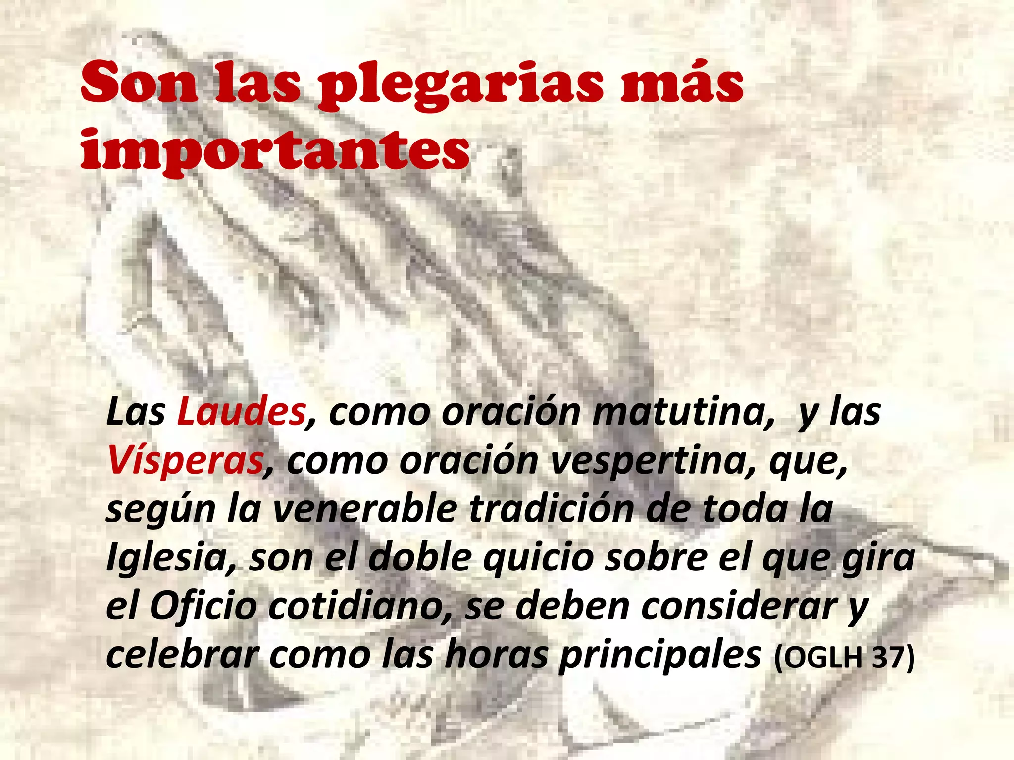 Son las plegarias más
importantes
Las Laudes, como oración matutina, y las
Vísperas, como oración vespertina, que,
según la venerable tradición de toda la
Iglesia, son el doble quicio sobre el que gira
el Oficio cotidiano, se deben considerar y
celebrar como las horas principales (OGLH 37)
 
