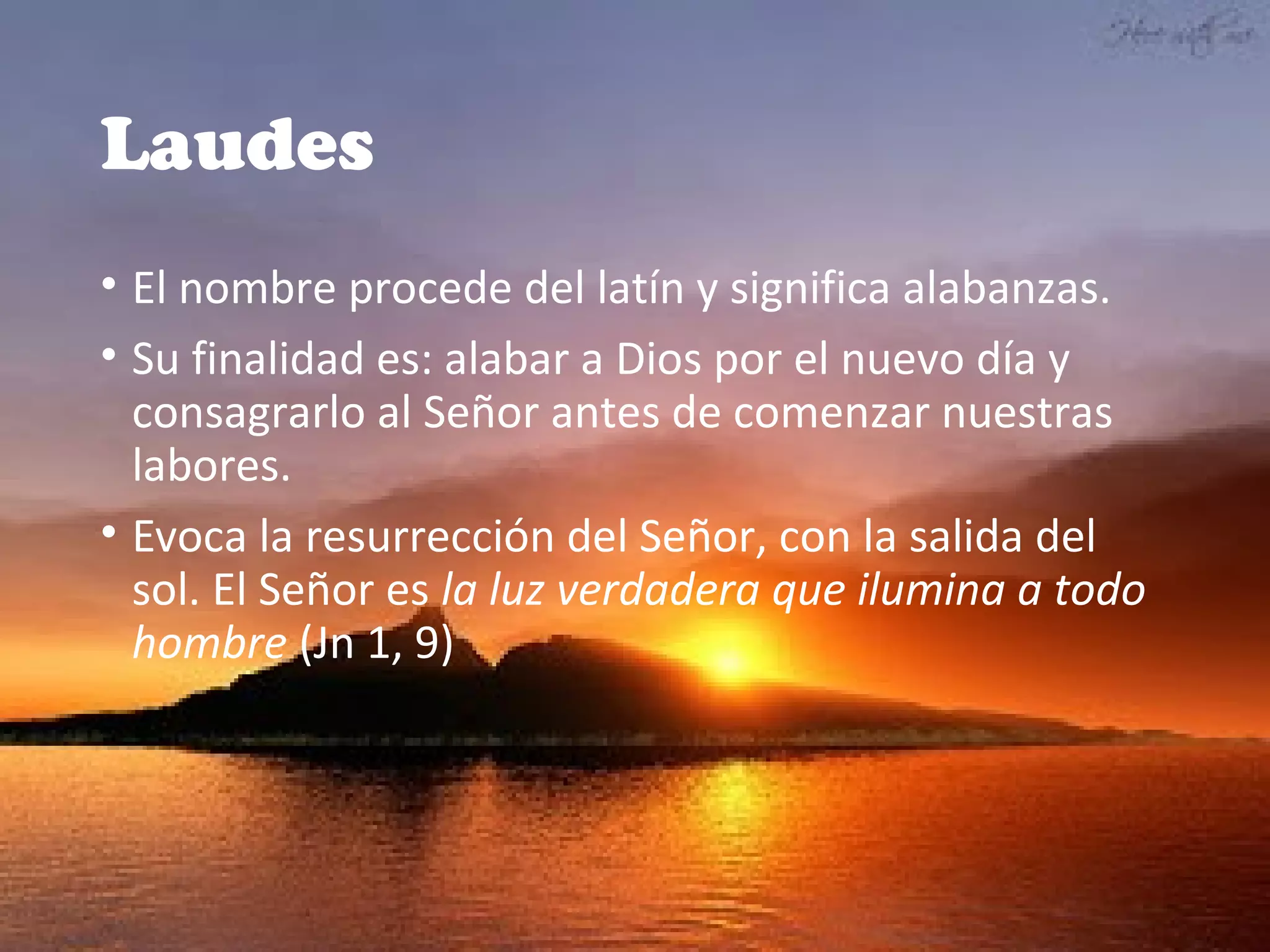 Laudes
• El nombre procede del latín y significa alabanzas.
• Su finalidad es: alabar a Dios por el nuevo día y 
consagrarlo al Señor antes de comenzar nuestras 
labores.
• Evoca la resurrección del Señor, con la salida del 
sol. El Señor es la luz verdadera que ilumina a todo
hombre (Jn 1, 9)
 