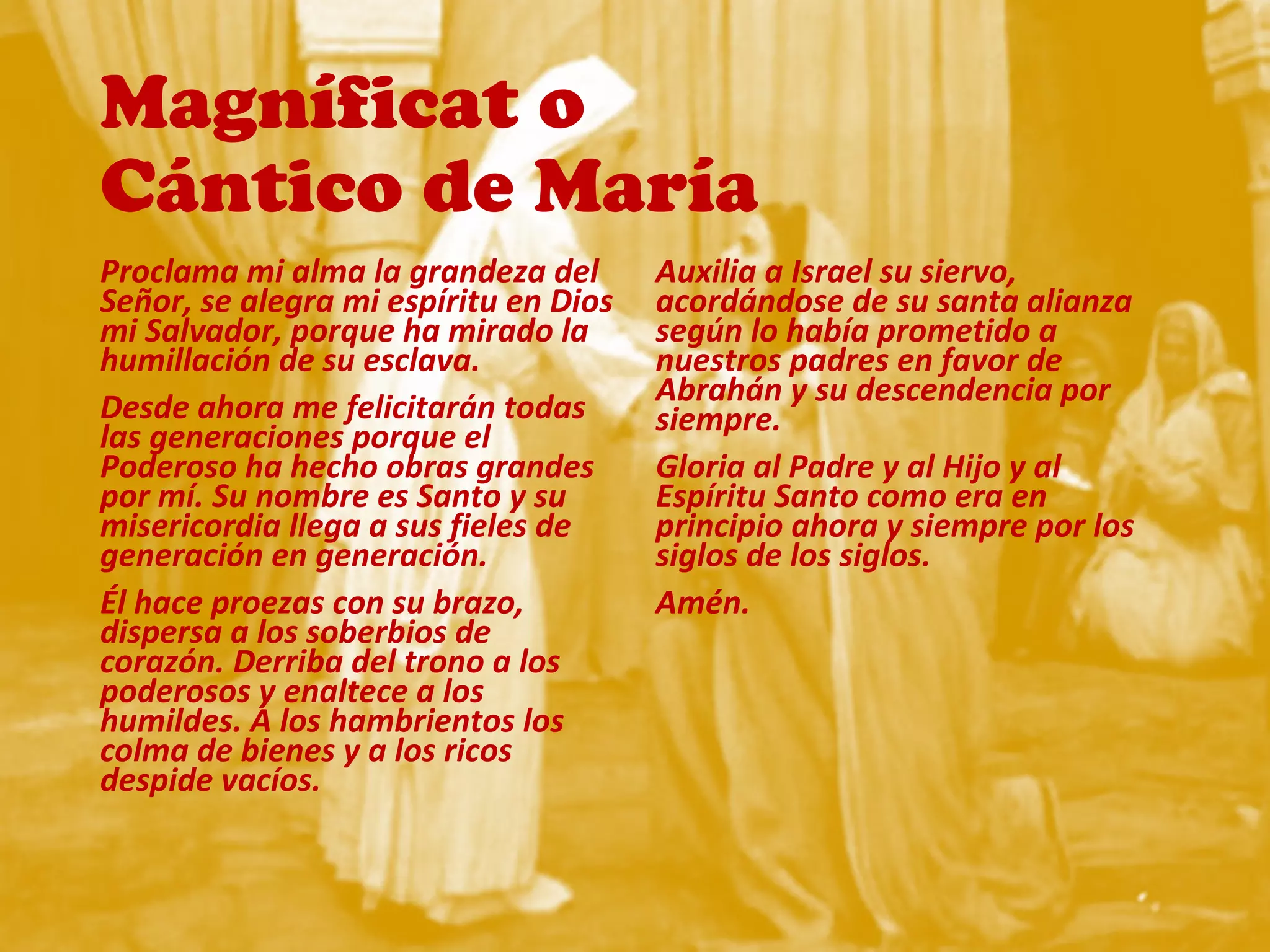Magníficat o
Cántico de María
Proclama mi alma la grandeza del
Señor, se alegra mi espíritu en Dios
mi Salvador, porque ha mirado la
humillación de su esclava.
Desde ahora me felicitarán todas
las generaciones porque el
Poderoso ha hecho obras grandes
por mí. Su nombre es Santo y su
misericordia llega a sus fieles de
generación en generación.
Él hace proezas con su brazo,
dispersa a los soberbios de
corazón. Derriba del trono a los
poderosos y enaltece a los
humildes. A los hambrientos los
colma de bienes y a los ricos
despide vacíos.
Auxilia a Israel su siervo,
acordándose de su santa alianza
según lo había prometido a
nuestros padres en favor de
Abrahán y su descendencia por
siempre.
Gloria al Padre y al Hijo y al
Espíritu Santo como era en
principio ahora y siempre por los
siglos de los siglos.
Amén.
 