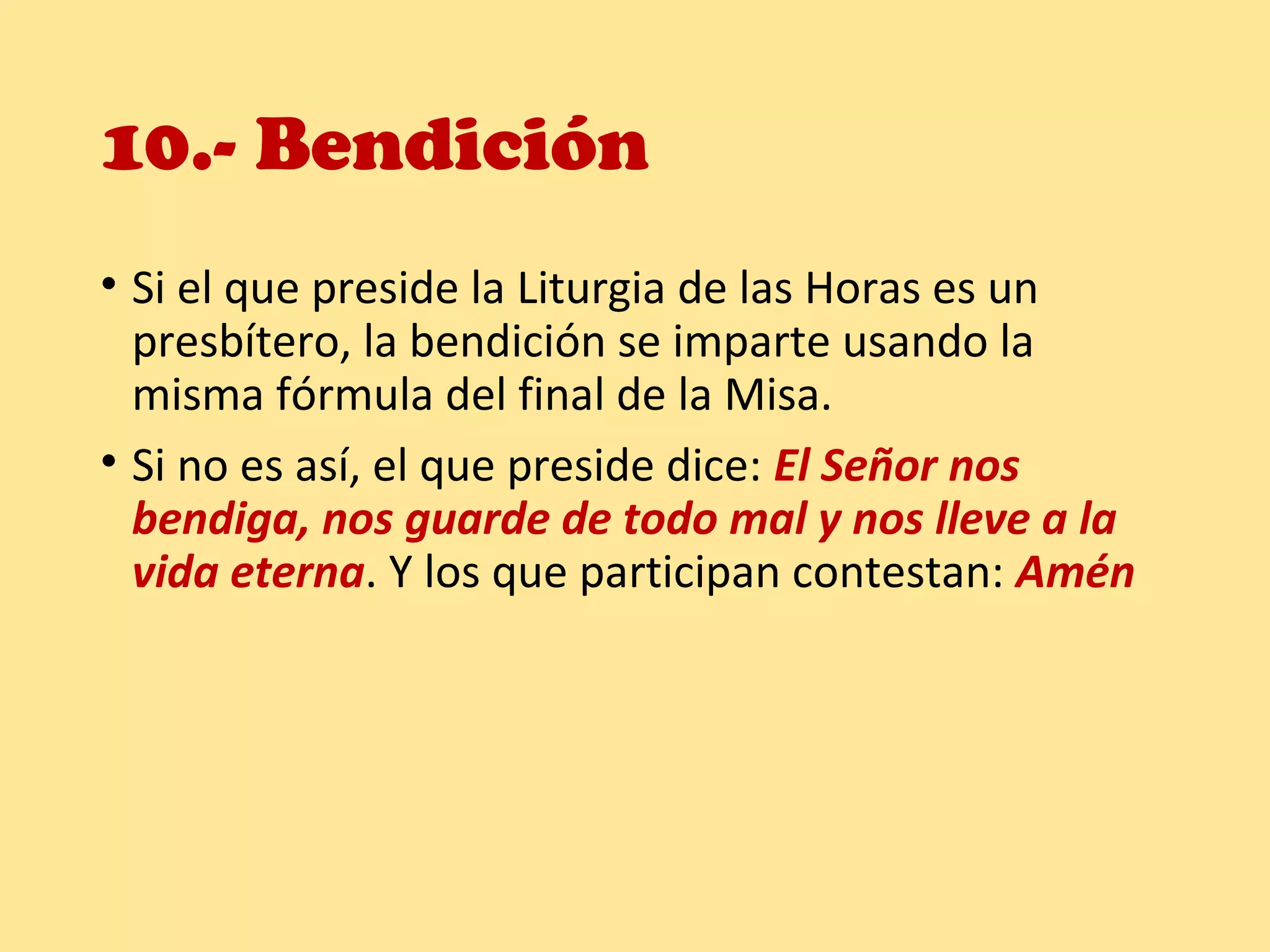 10.- Bendición
• Si el que preside la Liturgia de las Horas es un
presbítero, la bendición se imparte usando la
misma fórmula del final de la Misa.
• Si no es así, el que preside dice: El Señor nos
bendiga, nos guarde de todo mal y nos lleve a la
vida eterna. Y los que participan contestan: Amén
 