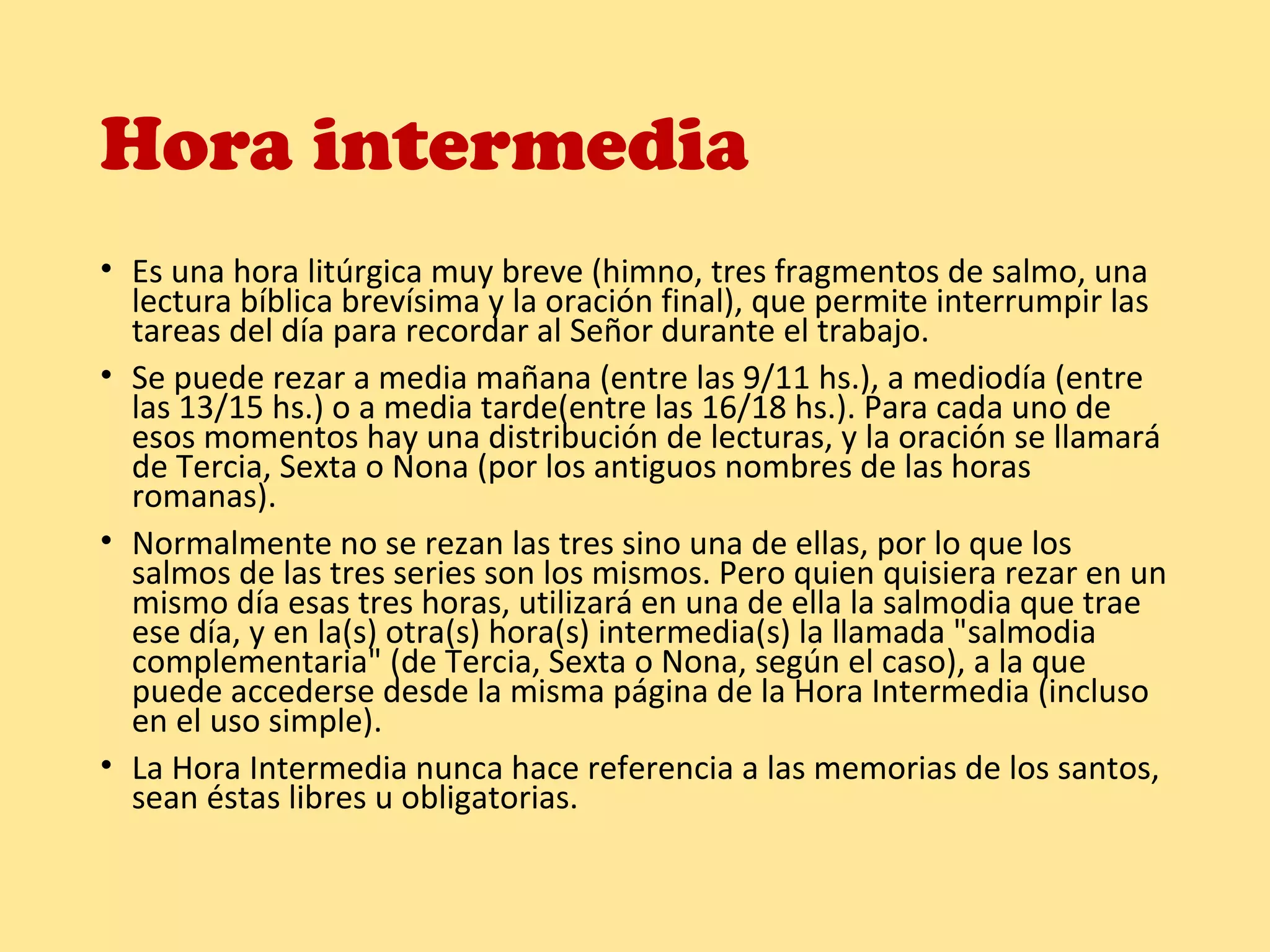Hora intermedia
• Es una hora litúrgica muy breve (himno, tres fragmentos de salmo, una
lectura bíblica brevísima y la oración final), que permite interrumpir las
tareas del día para recordar al Señor durante el trabajo.
• Se puede rezar a media mañana (entre las 9/11 hs.), a mediodía (entre
las 13/15 hs.) o a media tarde(entre las 16/18 hs.). Para cada uno de
esos momentos hay una distribución de lecturas, y la oración se llamará
de Tercia, Sexta o Nona (por los antiguos nombres de las horas
romanas).
• Normalmente no se rezan las tres sino una de ellas, por lo que los
salmos de las tres series son los mismos. Pero quien quisiera rezar en un
mismo día esas tres horas, utilizará en una de ella la salmodia que trae
ese día, y en la(s) otra(s) hora(s) intermedia(s) la llamada "salmodia
complementaria" (de Tercia, Sexta o Nona, según el caso), a la que
puede accederse desde la misma página de la Hora Intermedia (incluso
en el uso simple).
• La Hora Intermedia nunca hace referencia a las memorias de los santos,
sean éstas libres u obligatorias.
 