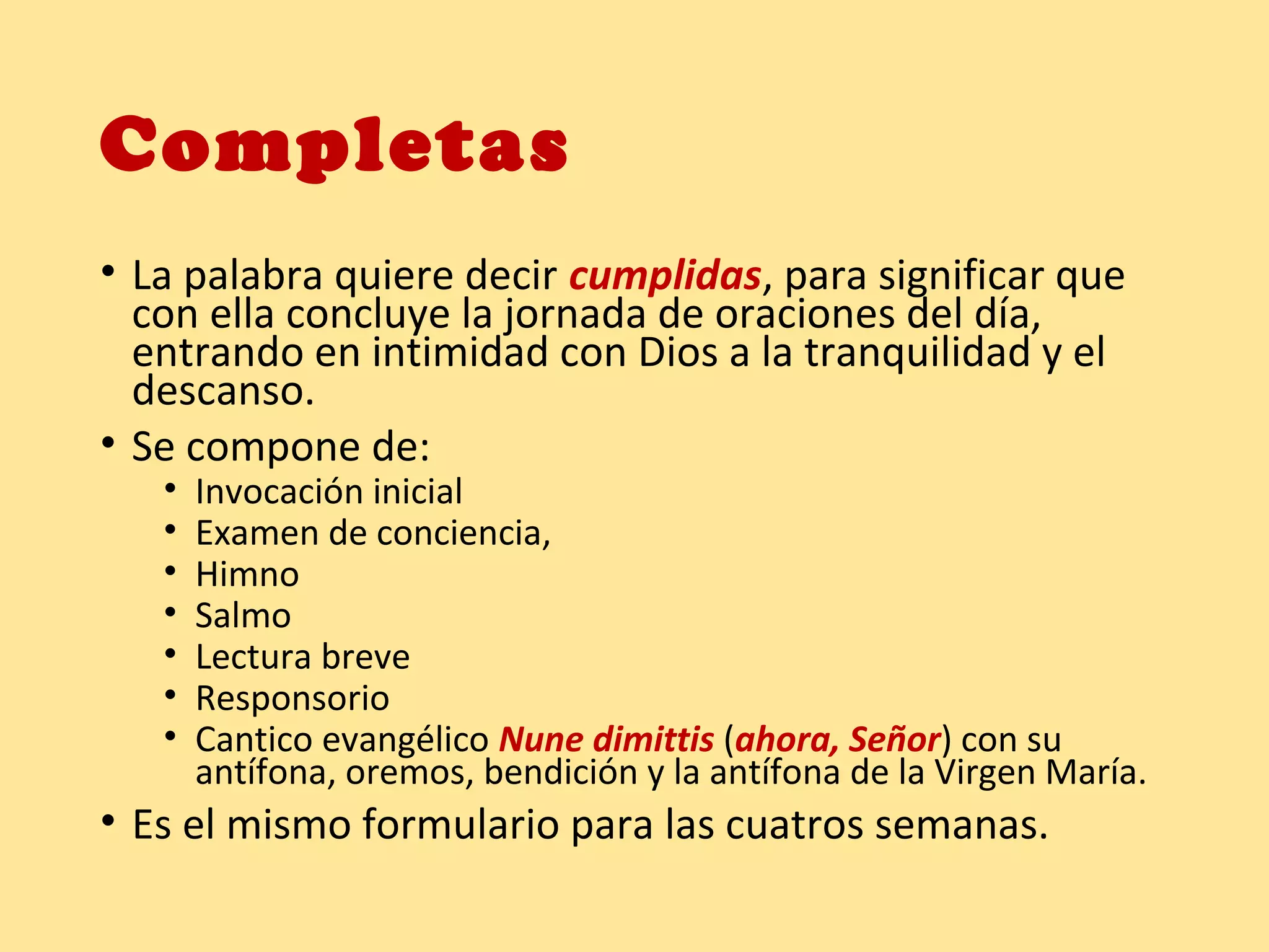 Completas
• La palabra quiere decir cumplidas, para significar que
con ella concluye la jornada de oraciones del día,
entrando en intimidad con Dios a la tranquilidad y el
descanso.
• Se compone de:
• Invocación inicial
• Examen de conciencia,
• Himno
• Salmo
• Lectura breve
• Responsorio
• Cantico evangélico Nune dimittis (ahora, Señor) con su
antífona, oremos, bendición y la antífona de la Virgen María.
• Es el mismo formulario para las cuatros semanas.
 